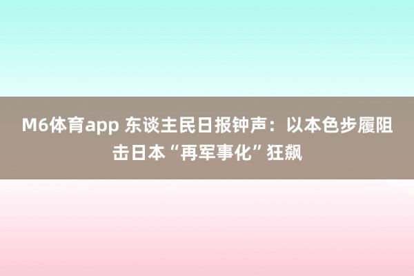 M6体育app 东谈主民日报钟声：以本色步履阻击日本“再军事化”狂飙