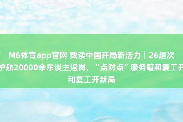 M6体育app官网 数读中国开局新活力｜26趟次专列护航20000余东谈主返岗，“点对点”服务暄和复工开新局