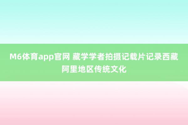 M6体育app官网 藏学学者拍摄记载片记录西藏阿里地区传统文化