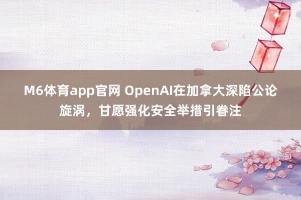 M6体育app官网 OpenAI在加拿大深陷公论旋涡，甘愿强化安全举措引眷注