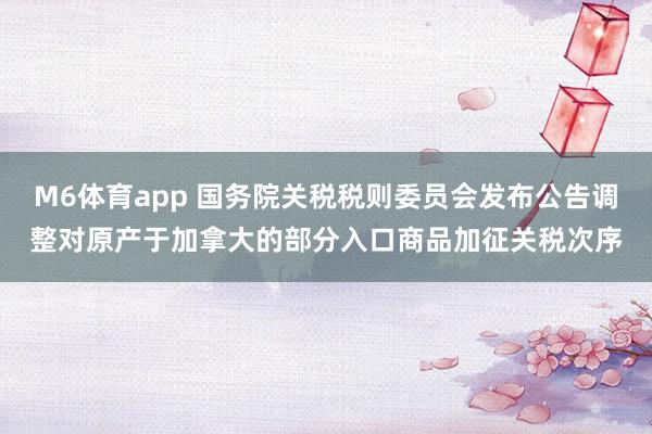 M6体育app 国务院关税税则委员会发布公告调整对原产于加拿大的部分入口商品加征关税次序