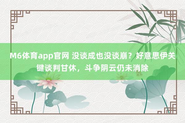 M6体育app官网 没谈成也没谈崩？好意思伊关键谈判甘休，斗争阴云仍未消除