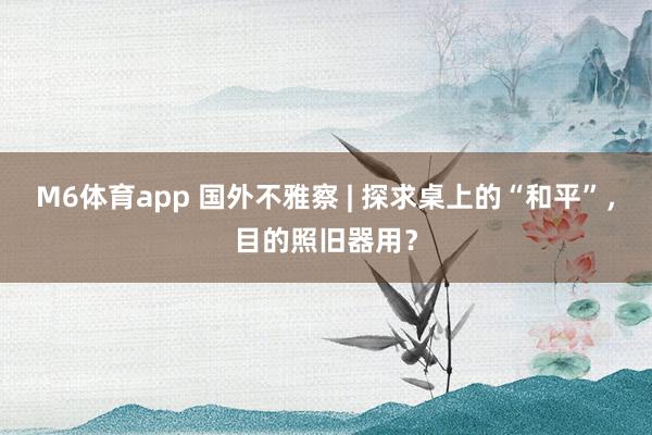 M6体育app 国外不雅察 | 探求桌上的“和平”，目的照旧器用？