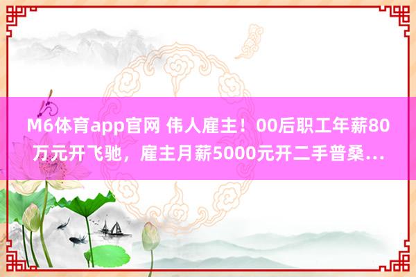M6体育app官网 伟人雇主！00后职工年薪80万元开飞驰，雇主月薪5000元开二手普桑…