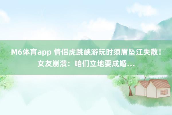 M6体育app 情侣虎跳峡游玩时须眉坠江失散！女友崩溃：咱们立地要成婚…