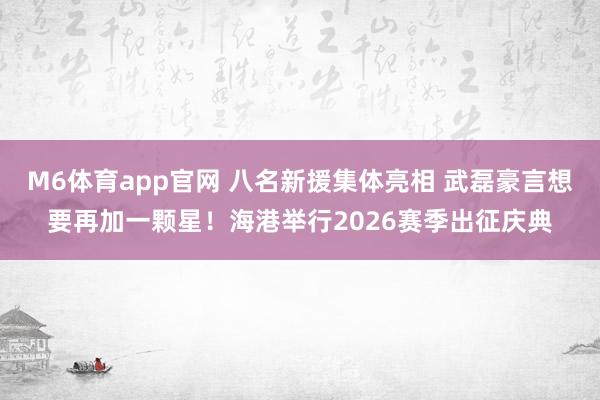 M6体育app官网 八名新援集体亮相 武磊豪言想要再加一颗星！海港举行2026赛季出征庆典