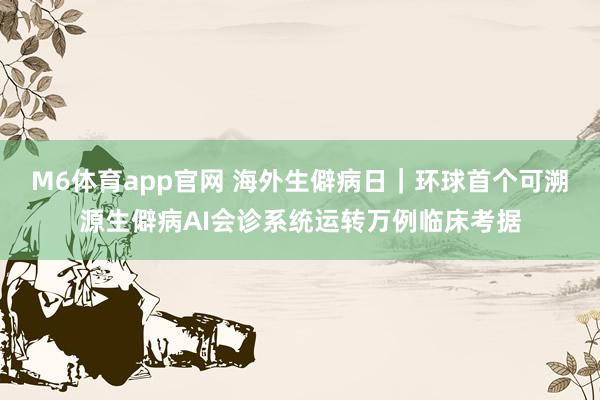 M6体育app官网 海外生僻病日｜环球首个可溯源生僻病AI会诊系统运转万例临床考据