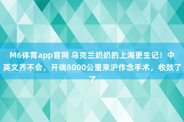 M6体育app官网 乌克兰奶奶的上海更生记！中英文齐不会，开端8000公里来沪作念手术，收效了