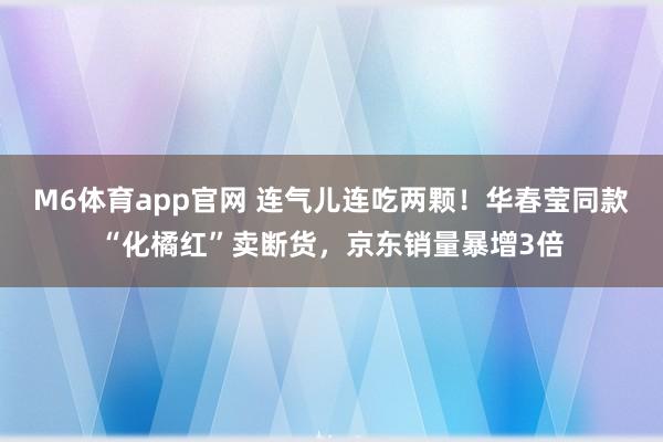 M6体育app官网 连气儿连吃两颗！华春莹同款“化橘红”卖断货，京东销量暴增3倍