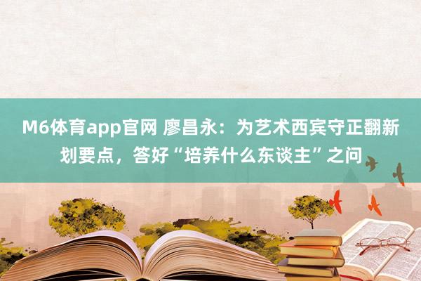 M6体育app官网 廖昌永：为艺术西宾守正翻新划要点，答好“培养什么东谈主”之问