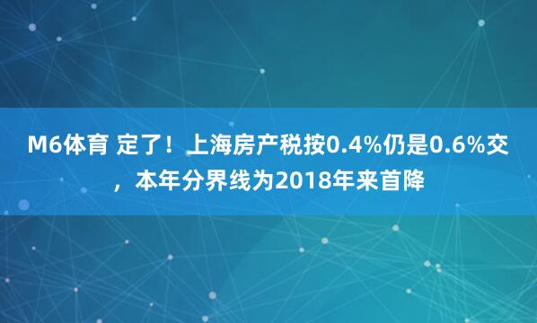 M6体育 定了!上海房产税按0.4%仍是0.6%交,本年分界线为2018年来首降