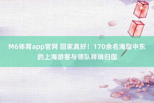M6体育app官网 回家真好！170余名淹留中东的上海游客与领队祥瑞归国