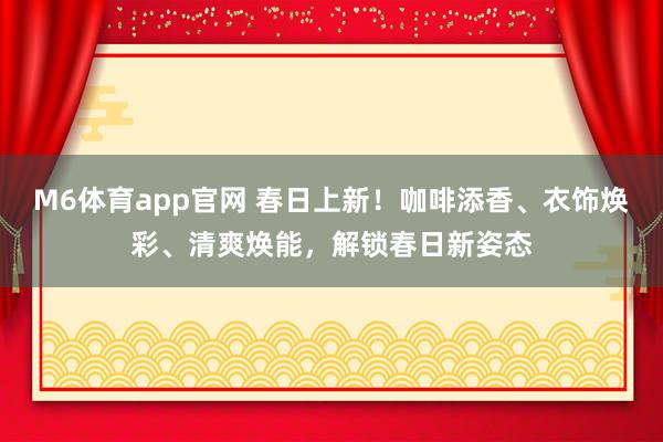 M6体育app官网 春日上新！咖啡添香、衣饰焕彩、清爽焕能，解锁春日新姿态