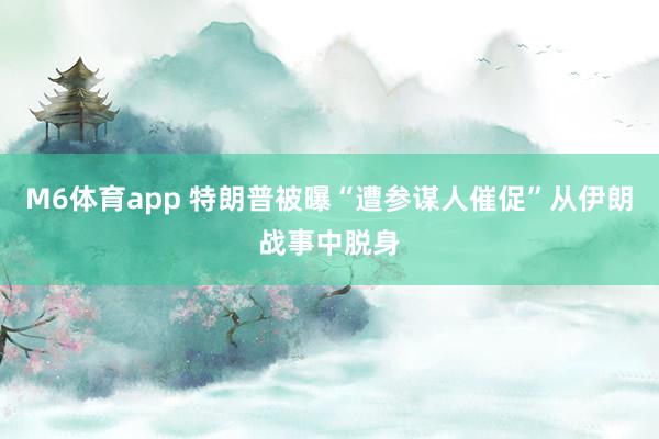 M6体育app 特朗普被曝“遭参谋人催促”从伊朗战事中脱身