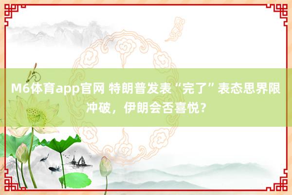 M6体育app官网 特朗普发表“完了”表态思界限冲破，伊朗会否喜悦？