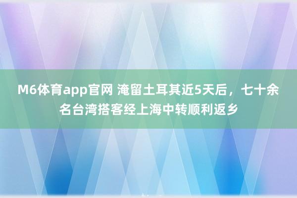 M6体育app官网 淹留土耳其近5天后，七十余名台湾搭客经上海中转顺利返乡