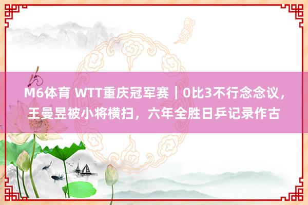 M6体育 WTT重庆冠军赛｜0比3不行念念议，王曼昱被小将横扫，六年全胜日乒记录作古