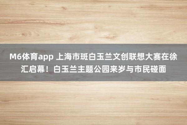 M6体育app 上海市斑白玉兰文创联想大赛在徐汇启幕！白玉兰主题公园来岁与市民碰面