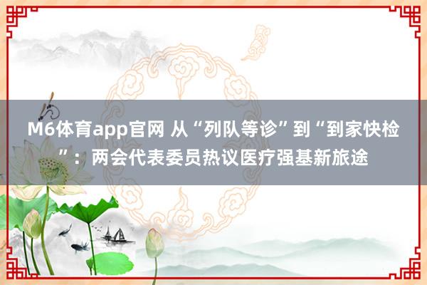 M6体育app官网 从“列队等诊”到“到家快检”：两会代表委员热议医疗强基新旅途