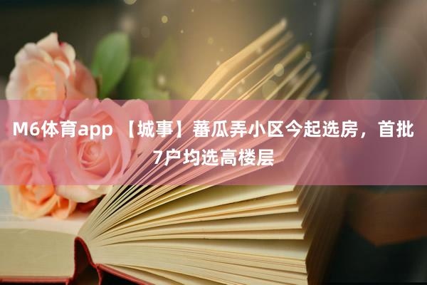 M6体育app 【城事】蕃瓜弄小区今起选房，首批7户均选高楼层