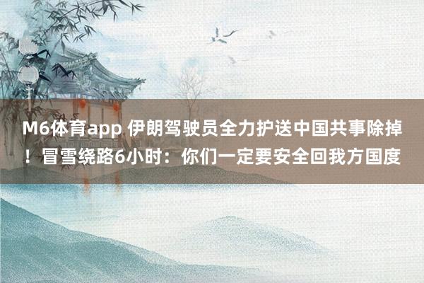 M6体育app 伊朗驾驶员全力护送中国共事除掉！冒雪绕路6小时：你们一定要安全回我方国度