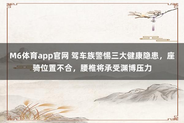 M6体育app官网 驾车族警惕三大健康隐患，座骑位置不合，腰椎将承受渊博压力