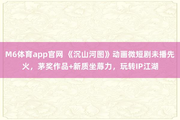 M6体育app官网 《沉山河图》动画微短剧未播先火，茅奖作品+新质坐蓐力，玩转IP江湖