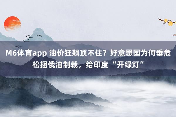 M6体育app 油价狂飙顶不住？好意思国为何垂危松捆俄油制裁，给印度 “开绿灯”