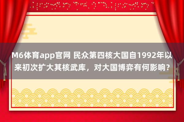 M6体育app官网 民众第四核大国自1992年以来初次扩大其核武库，对大国博弈有何影响？