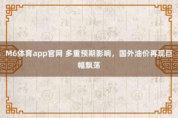 M6体育app官网 多重预期影响，国外油价再现巨幅飘荡