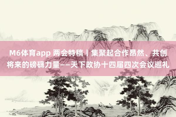 M6体育app 两会特稿丨集聚起合作昂然、共创将来的磅礴力量——天下政协十四届四次会议巡礼