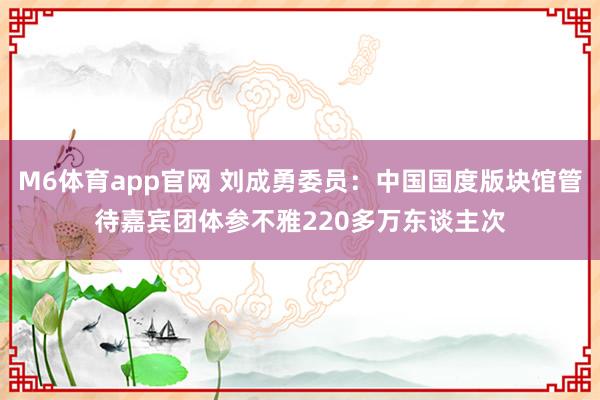 M6体育app官网 刘成勇委员：中国国度版块馆管待嘉宾团体参不雅220多万东谈主次