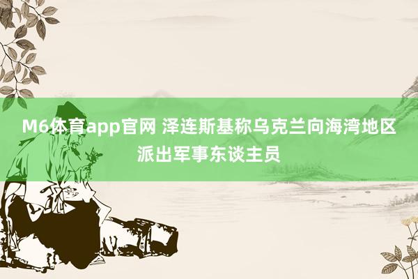 M6体育app官网 泽连斯基称乌克兰向海湾地区派出军事东谈主员