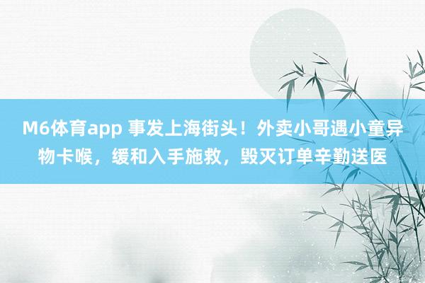 M6体育app 事发上海街头！外卖小哥遇小童异物卡喉，缓和入手施救，毁灭订单辛勤送医