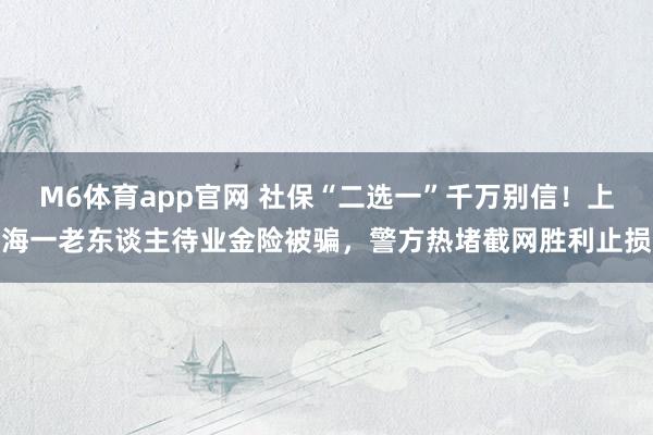 M6体育app官网 社保“二选一”千万别信！上海一老东谈主待业金险被骗，警方热堵截网胜利止损