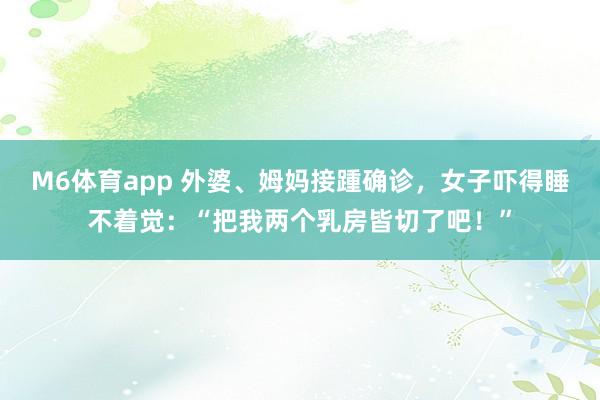 M6体育app 外婆、姆妈接踵确诊，女子吓得睡不着觉：“把我两个乳房皆切了吧！”