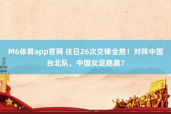 M6体育app官网 往日26次交锋全胜！对阵中国台北队，中国女足稳赢？