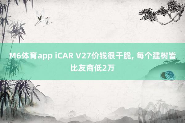 M6体育app iCAR V27价钱很干脆， 每个建树皆比友商低2万