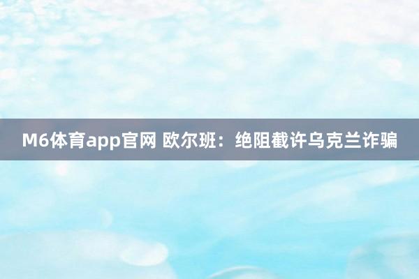 M6体育app官网 欧尔班：绝阻截许乌克兰诈骗