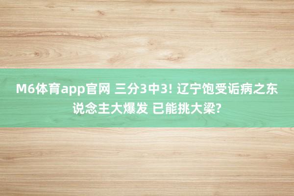 M6体育app官网 三分3中3! 辽宁饱受诟病之东说念主大爆发 已能挑大梁?