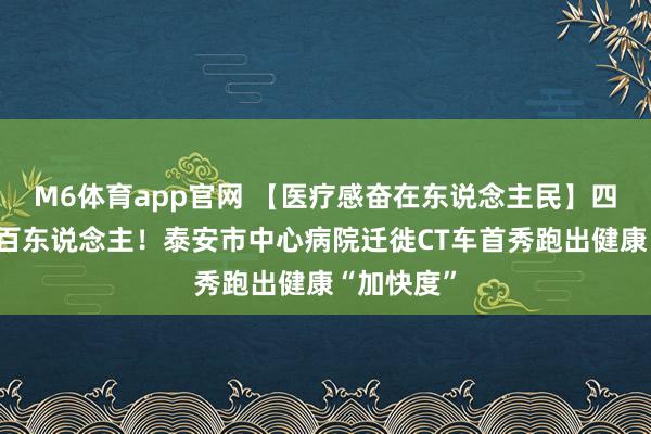 M6体育app官网 【医疗感奋在东说念主民】四天就业五百东说念主！泰安市中心病院迁徙CT车首秀跑出健康“加快度”