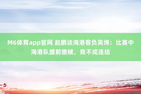 M6体育app官网 赵鹏谈海港客负英博：比赛中海港队提前缴械，我不成连结