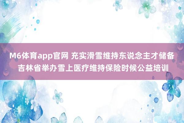 M6体育app官网 充实滑雪维持东说念主才储备 吉林省举办雪上医疗维持保险时候公益培训