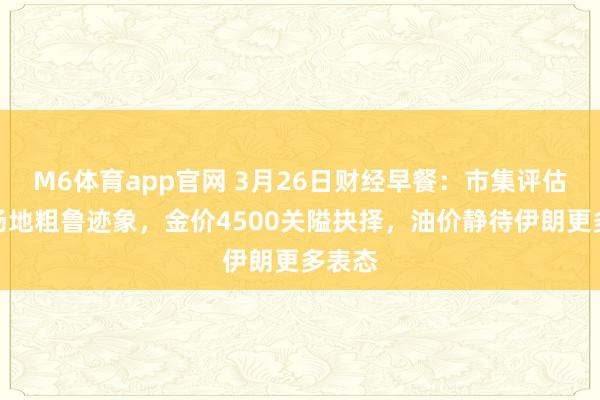 M6体育app官网 3月26日财经早餐：市集评估中东场地粗鲁迹象，金价4500关隘抉择，油价静待伊朗更多表态