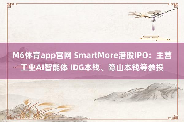 M6体育app官网 SmartMore港股IPO：主营工业AI智能体 IDG本钱、隐山本钱等参投