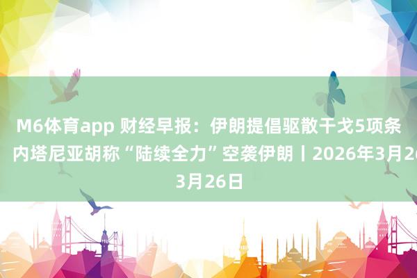 M6体育app 财经早报：伊朗提倡驱散干戈5项条件，内塔尼亚胡称“陆续全力”空袭伊朗丨2026年3月26日