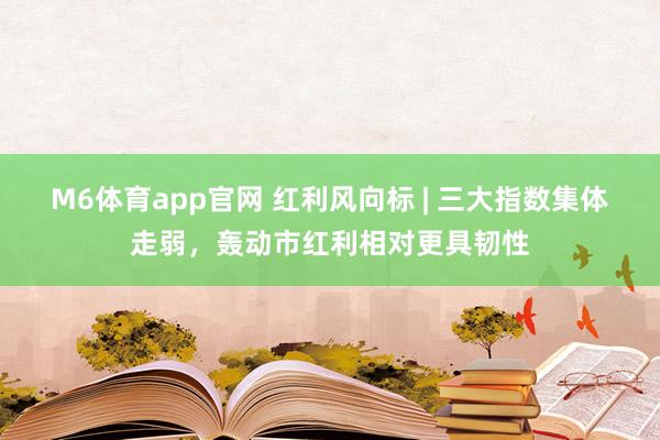 M6体育app官网 红利风向标 | 三大指数集体走弱，轰动市红利相对更具韧性