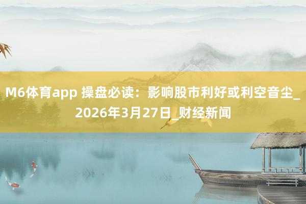 M6体育app 操盘必读：影响股市利好或利空音尘_2026年3月27日_财经新闻