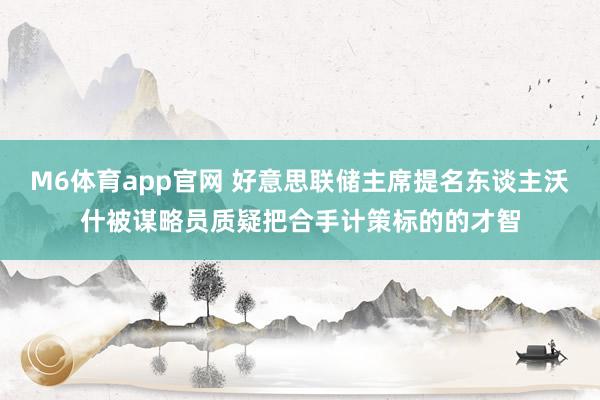 M6体育app官网 好意思联储主席提名东谈主沃什被谋略员质疑把合手计策标的的才智