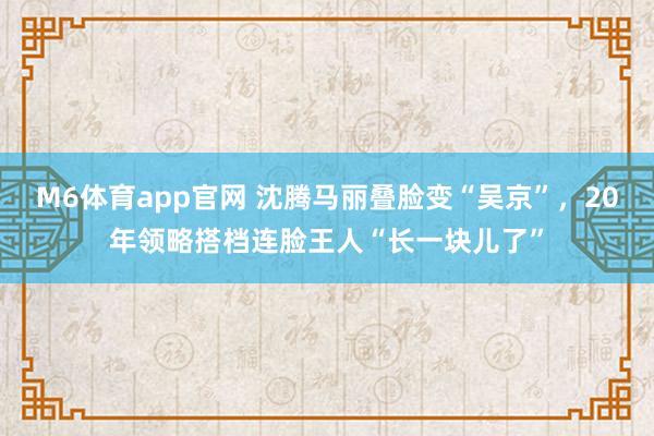 M6体育app官网 沈腾马丽叠脸变“吴京”，20年领略搭档连脸王人“长一块儿了”